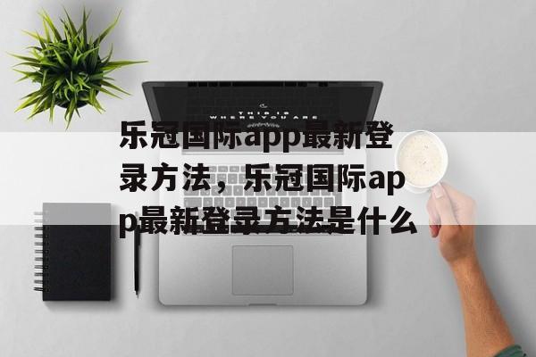 乐冠国际app最新登录方法，乐冠国际app最新登录方法是什么