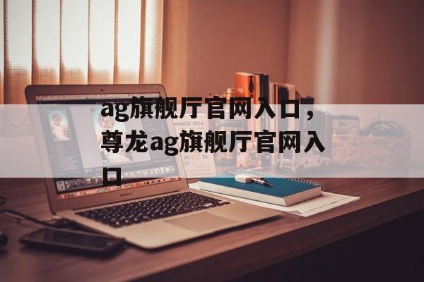 ag旗舰厅官网入口，尊龙ag旗舰厅官网入口